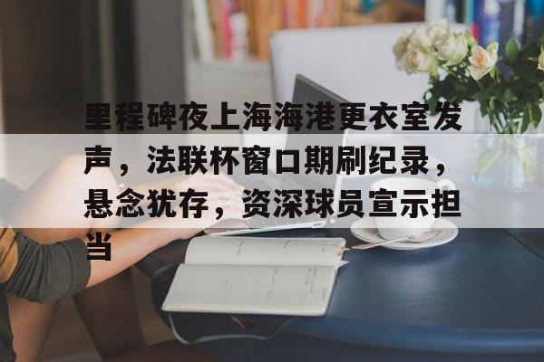 包含里程碑夜上海海港更衣室发声,法联杯窗口期刷纪录,悬念犹存,资深球员宣示担当的词条 包含里程碑夜上海海港更衣室发声,法联杯窗口期刷纪录,悬念犹存,资深球员宣示担当的词条